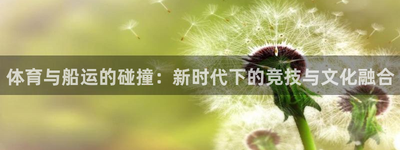 球友体育app下载：体育与船运的碰撞：新时代下的竞技与文化融合